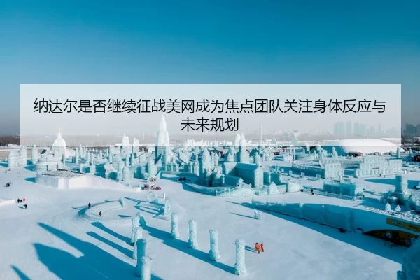 纳达尔是否继续征战美网成为焦点团队关注身体反应与未来规划
