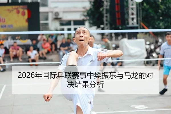 2026年国际乒联赛事中樊振东与马龙的对决结果分析