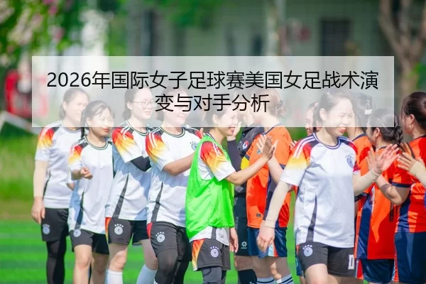 2026年国际女子足球赛美国女足战术演变与对手分析