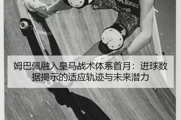 姆巴佩融入皇马战术体系首月：进球数据揭示的适应轨迹与未来潜力