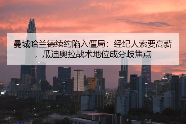 曼城哈兰德续约陷入僵局：经纪人索要高薪，瓜迪奥拉战术地位成分歧焦点
