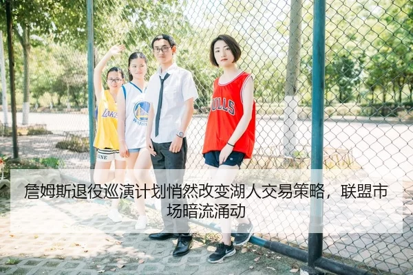 詹姆斯退役巡演计划悄然改变湖人交易策略，联盟市场暗流涌动