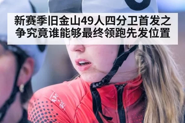 新赛季旧金山49人四分卫首发之争究竟谁能够最终领跑先发位置