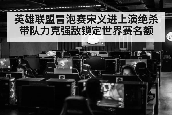 英雄联盟冒泡赛宋义进上演绝杀带队力克强敌锁定世界赛名额