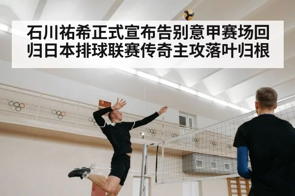 石川祐希正式宣布告别意甲赛场回归日本排球联赛传奇主攻落叶归根