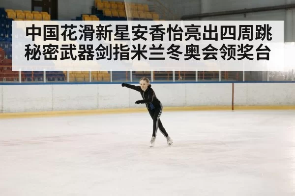 中国花滑新星安香怡亮出四周跳秘密武器剑指米兰冬奥会领奖台